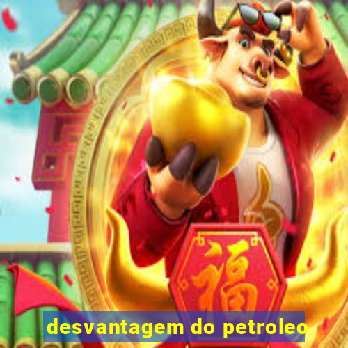 desvantagem do petroleo