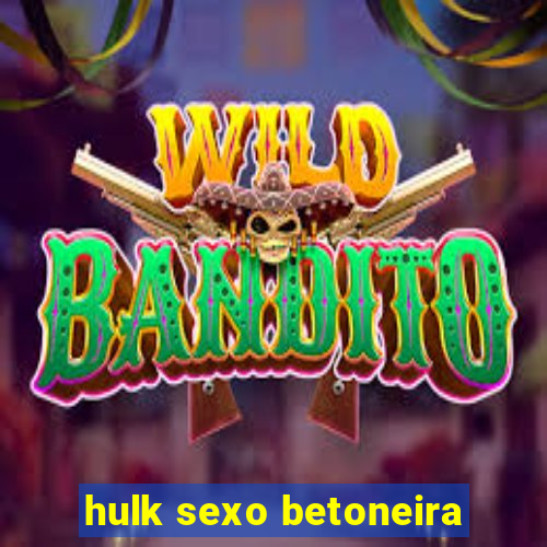 hulk sexo betoneira